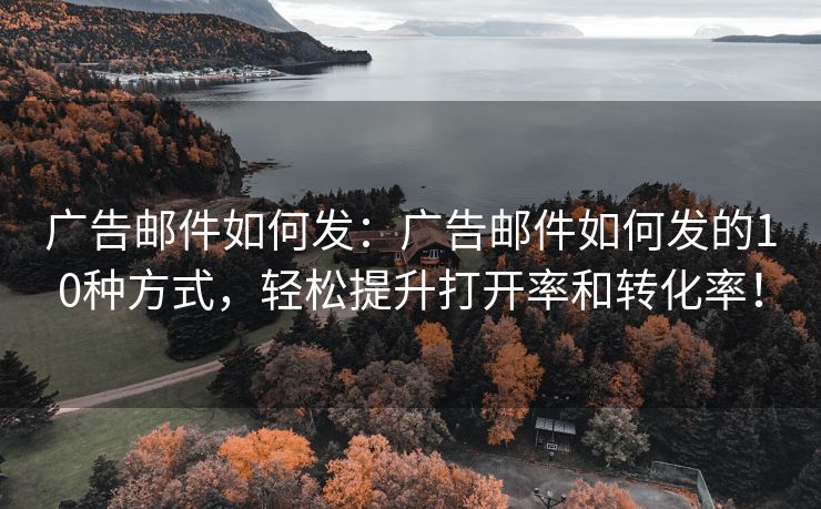 廣告郵件如何發(fā)：廣告郵件如何發(fā)的10種方式，輕松提升打開率和轉(zhuǎn)化率！