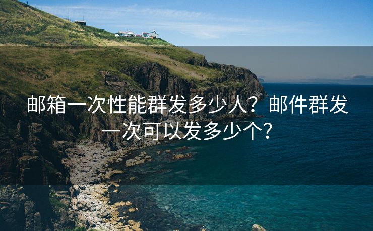 郵箱一次性能群發(fā)多少人？郵件群發(fā)一次可以發(fā)多少個？
