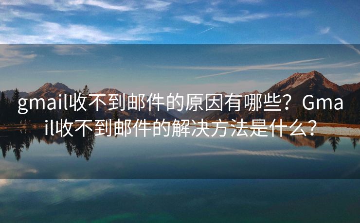 gmail收不到郵件的原因有哪些？Gmail收不到郵件的解決方法是什么？