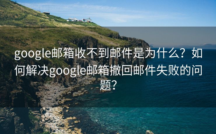 google郵箱收不到郵件是為什么？如何解決google郵箱撤回郵件失敗的問題？
