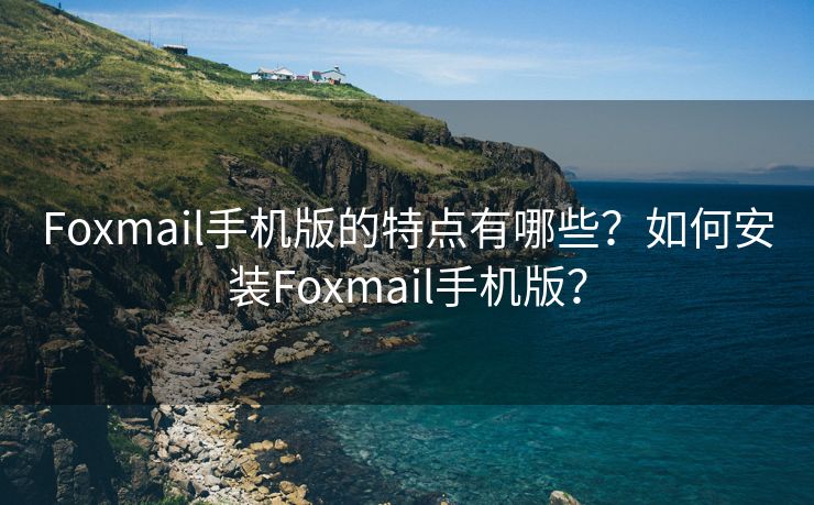 Foxmail手機版的特點有哪些？如何安裝Foxmail手機版？