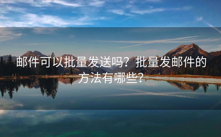 郵件可以批量發(fā)送嗎？批量發(fā)郵件的方法有哪些？