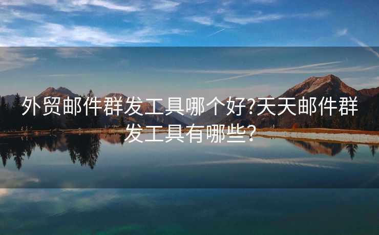 外貿(mào)郵件群發(fā)工具哪個好?天天郵件群發(fā)工具有哪些？