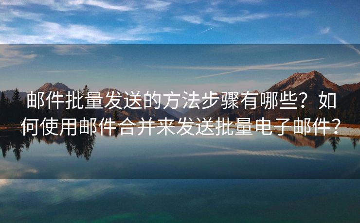 郵件批量發(fā)送的方法步驟有哪些？如何使用郵件合并來發(fā)送批量電子郵件？