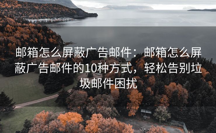 郵箱怎么屏蔽廣告郵件：郵箱怎么屏蔽廣告郵件的10種方式，輕松告別垃圾郵件困擾