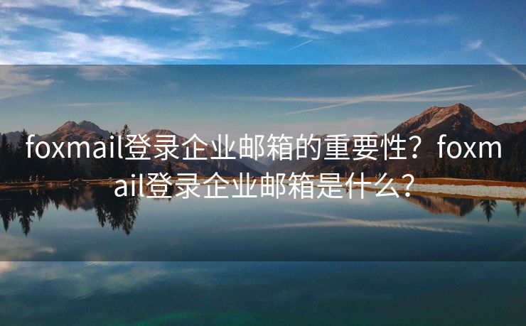 foxmail登錄企業(yè)郵箱的重要性？foxmail登錄企業(yè)郵箱是什么？