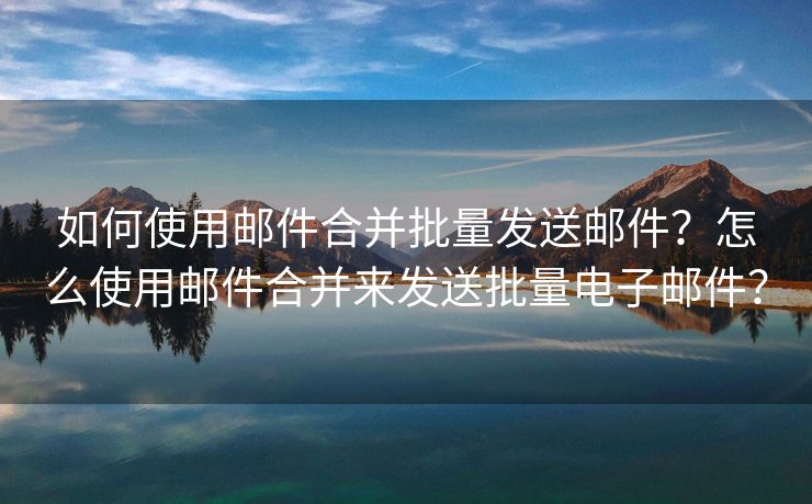 如何使用郵件合并批量發(fā)送郵件？怎么使用郵件合并來(lái)發(fā)送批量電子郵件？