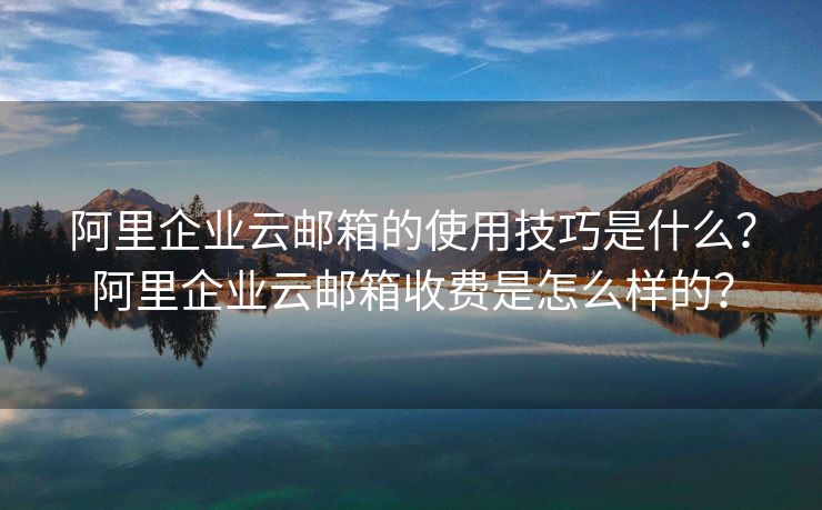 阿里企業(yè)云郵箱的使用技巧是什么？阿里企業(yè)云郵箱收費是怎么樣的？