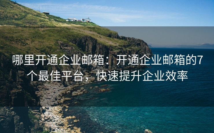 哪里開通企業(yè)郵箱：開通企業(yè)郵箱的7個最佳平臺，快速提升企業(yè)效率