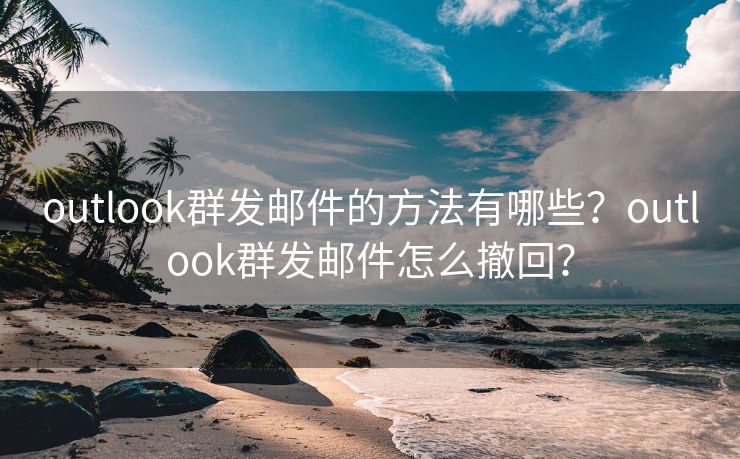 outlook群發(fā)郵件的方法有哪些？outlook群發(fā)郵件怎么撤回？