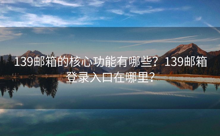 139郵箱的核心功能有哪些？139郵箱登錄入口在哪里？