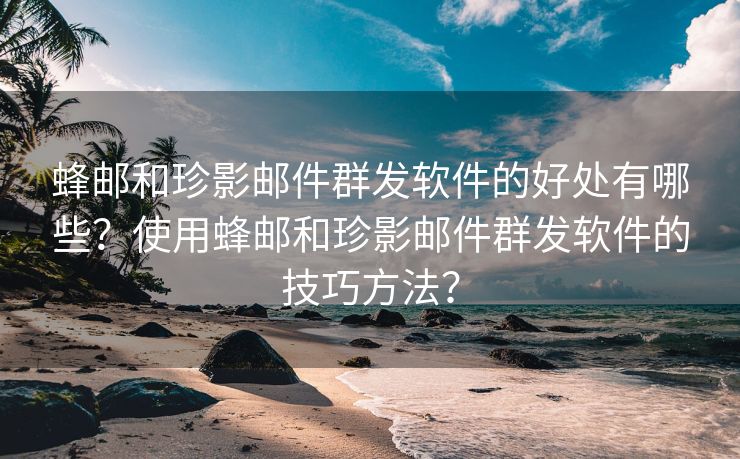 蜂郵和珍影郵件群發(fā)軟件的好處有哪些？使用蜂郵和珍影郵件群發(fā)軟件的技巧方法？
