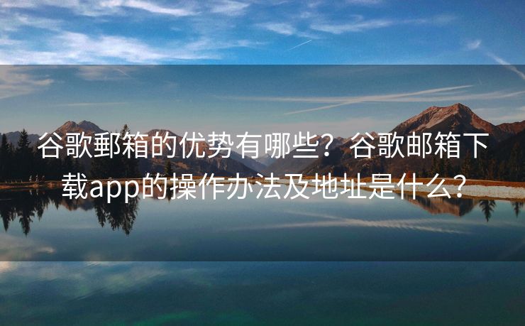 谷歌郵箱的優(yōu)勢有哪些？谷歌郵箱下載app的操作辦法及地址是什么？