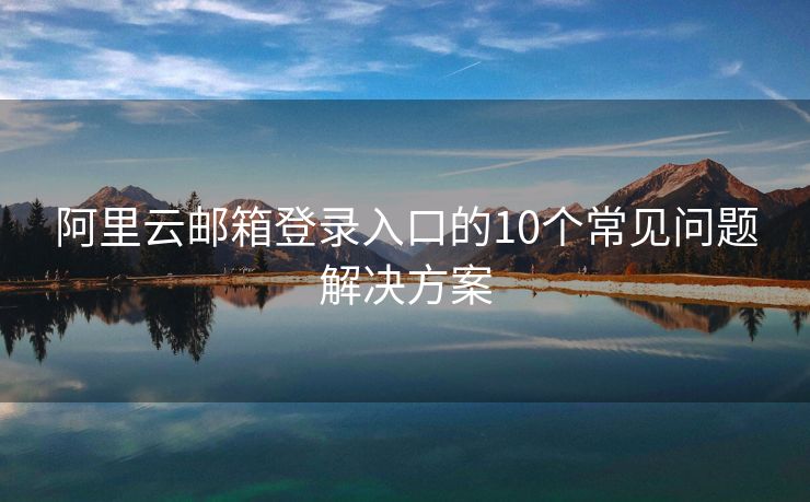 阿里云郵箱登錄入口的10個(gè)常見(jiàn)問(wèn)題解決方案