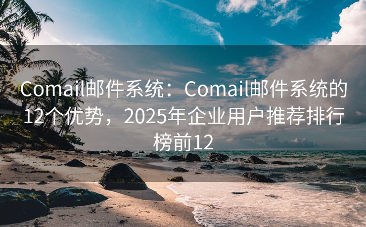 Comail郵件系統(tǒng)：Comail郵件系統(tǒng)的12個(gè)優(yōu)勢(shì)，2025年企業(yè)用戶推薦排行榜前12