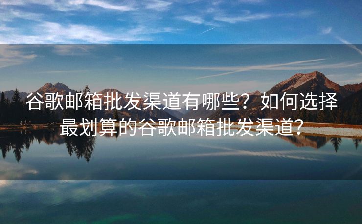 谷歌郵箱批發(fā)渠道有哪些？如何選擇最劃算的谷歌郵箱批發(fā)渠道？