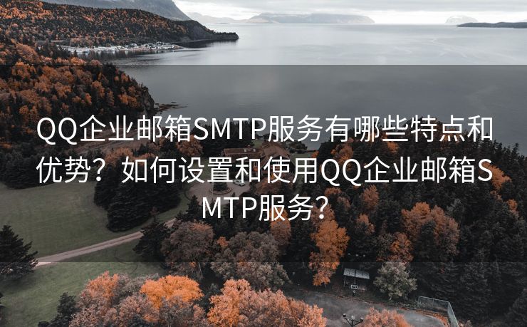 QQ企業(yè)郵箱SMTP服務(wù)有哪些特點(diǎn)和優(yōu)勢(shì)？如何設(shè)置和使用QQ企業(yè)郵箱SMTP服務(wù)？