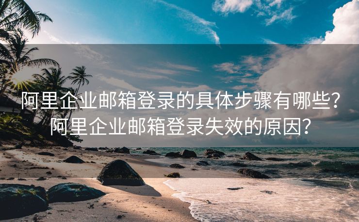 阿里企業(yè)郵箱登錄的具體步驟有哪些？阿里企業(yè)郵箱登錄失效的原因？