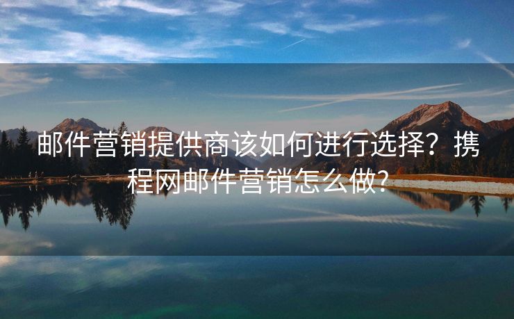 郵件營銷提供商該如何進行選擇？攜程網郵件營銷怎么做?