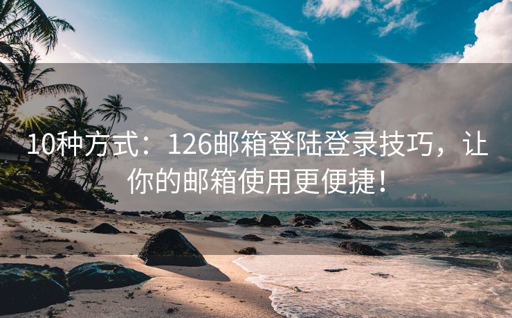 10種方式：126郵箱登陸登錄技巧，讓你的郵箱使用更便捷！