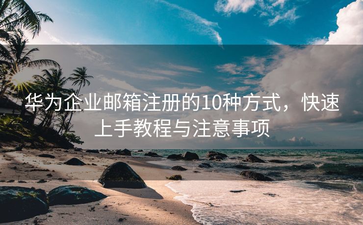華為企業(yè)郵箱注冊(cè)的10種方式，快速上手教程與注意事項(xiàng)