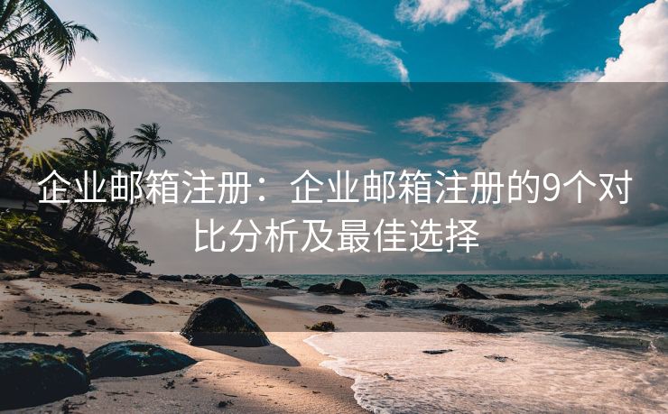 企業(yè)郵箱注冊：企業(yè)郵箱注冊的9個(gè)對比分析及最佳選擇