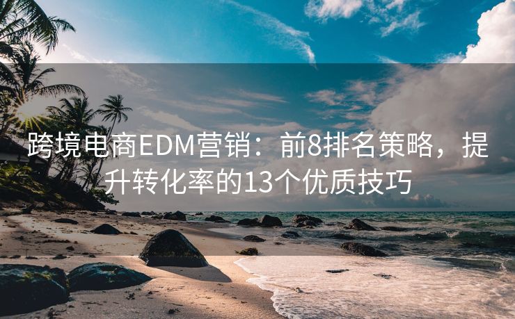 跨境電商EDM營銷：前8排名策略，提升轉(zhuǎn)化率的13個優(yōu)質(zhì)技巧