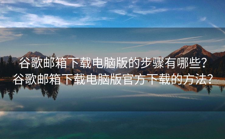谷歌郵箱下載電腦版的步驟有哪些？谷歌郵箱下載電腦版官方下載的方法？