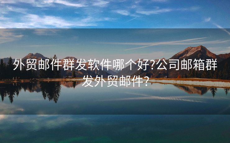 外貿(mào)郵件群發(fā)軟件哪個好?公司郵箱群發(fā)外貿(mào)郵件?
