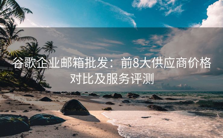 谷歌企業(yè)郵箱批發(fā)：前8大供應(yīng)商價格對比及服務(wù)評測