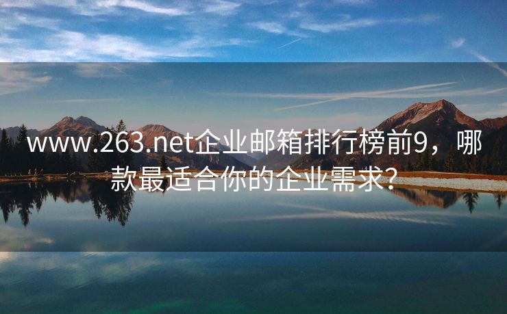 www.263.net企業(yè)郵箱排行榜前9，哪款最適合你的企業(yè)需求？