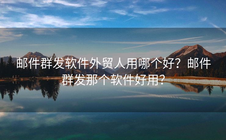 郵件群發(fā)軟件外貿(mào)人用哪個(gè)好？郵件群發(fā)那個(gè)軟件好用？