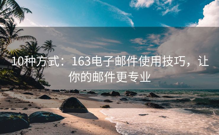 10種方式：163電子郵件使用技巧，讓你的郵件更專業(yè)