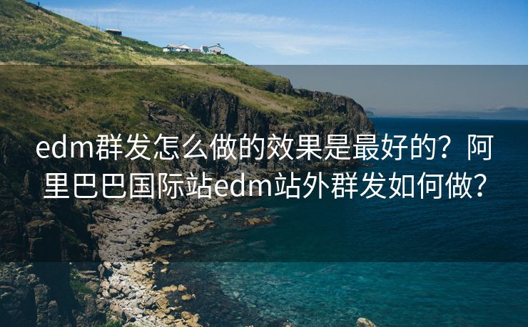edm群發(fā)怎么做的效果是最好的？阿里巴巴國(guó)際站edm站外群發(fā)如何做？