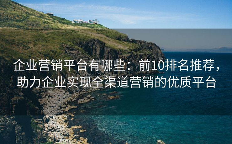 企業(yè)營銷平臺有哪些：前10排名推薦，助力企業(yè)實現(xiàn)全渠道營銷的優(yōu)質(zhì)平臺