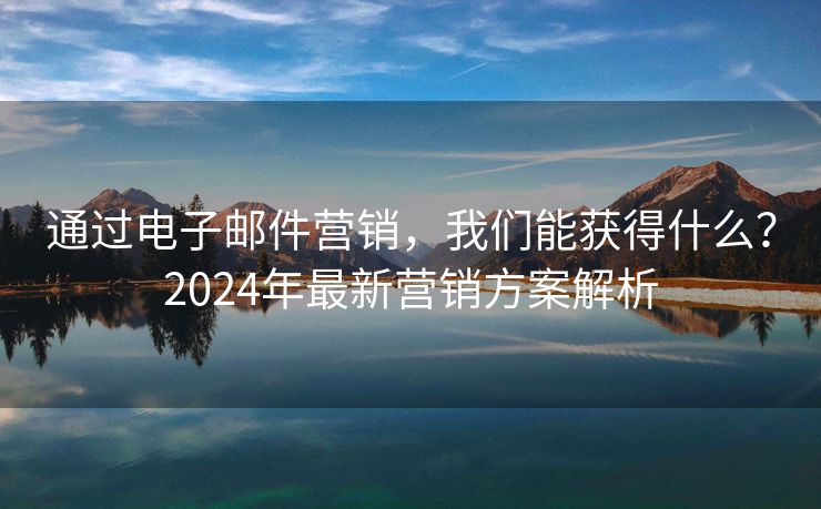 通過電子郵件營銷，我們能獲得什么？2024年最新營銷方案解析